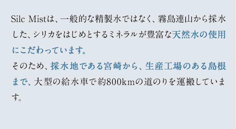 Silc Mistは、一般的な精製水ではなく、霧島連山から採水した、シリカをはじめとするミネラルが豊富な天然水の使用にこだわっています。そのため、採水地である宮崎から、生産工場のある島根まで、大型の給水車で約800kmの道のりを運搬しています。 