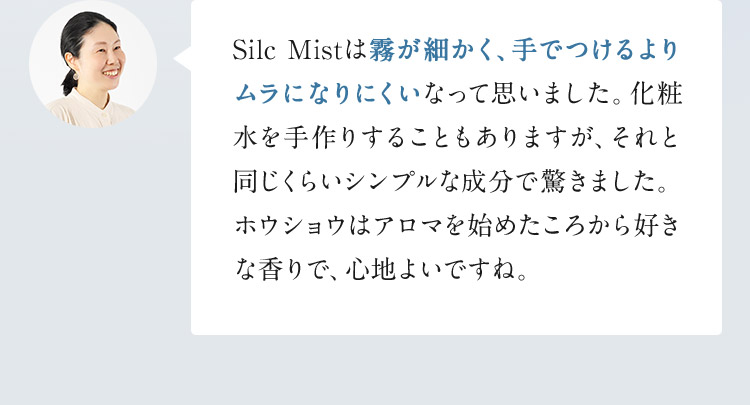 Silc Mistは霧が細かく、手でつけるよりムラになりにくいなって思いました。化粧水を手作りすることもありますが、それと同じくらいシンプルな成分で驚きました。ホウショウはアロマを始めたころから好きな香りで、心地よいですね。
