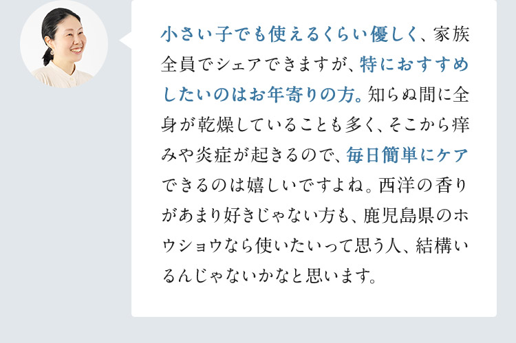 小さい子でも使えるくらい優しく、家族全員でシェアできますが、特におすすめしたいのはお年寄りの方。知らぬ間に全身が乾燥していることも多く、そこから痒みや炎症が起きるので、毎日簡単にケアできるのは嬉しいですよね。西洋の香りがあまり好きじゃない方も、鹿児島県のホウショウなら使いたいって思う人、結構いるんじゃないかなと思います。