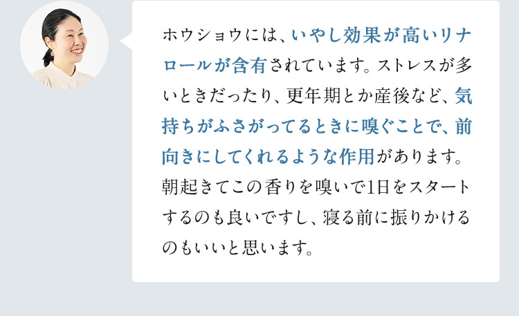 ホウショウには、いやし効果が高いリナロールが含有されています。ストレスが多いときだったり、更年期とか産後など、気持ちがふさがってるときに嗅ぐことで、前向きにしてくれるような作用があります。朝起きてこの香りを嗅いで1日をスタートするのも良いですし、寝る前に振りかけるのもいいと思います。