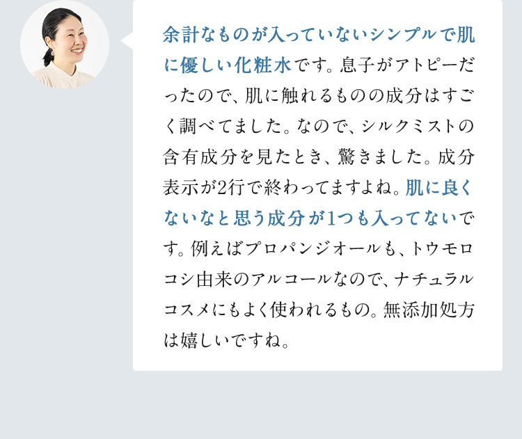 余計なものが入っていないシンプルで肌に優しい化粧水です。息子がアトピーだったので、肌に触れるものの成分はすごく調べてました。なので、シルクミストの含有成分を見たとき、驚きました。成分表示が2行で終わってますよね。肌に良くないなと思う成分が1つも入ってないです。例えばプロパンジオールも、トウモロコシ由来のアルコールなので、ナチュラルコスメにもよく使われるもの。無添加処方は嬉しいですね。