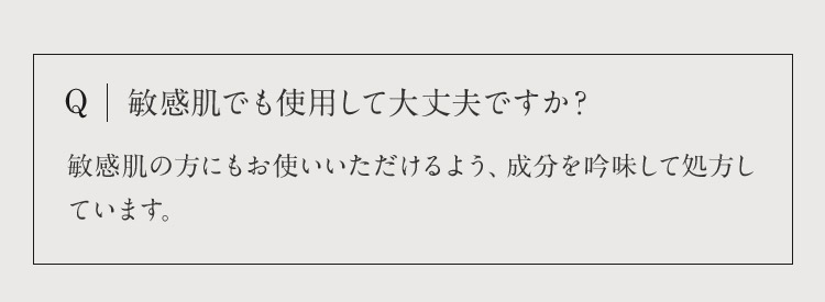 Q 敏感肌でも使用して大丈夫ですか？ 敏感肌の方にもお使いいただけるよう、成分を吟味して処方しています。