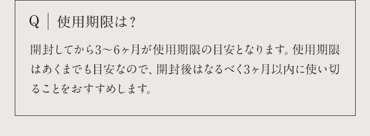 Q 使用期限は？ 開封してから3から6ヶ月が使用期限の目安となります。使用期限はあくまでも目安なので、開封後はなるべく3ヶ月以内に使い切ることをおすすめします。