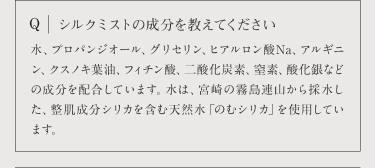 Q シルクミストの成分を教えてください 水、プロパンジオール、グリセリン、ヒアルロン酸Na、アルギニン、クスノキ葉油、フィチン酸、二酸化炭素、窒素、酸化銀などの成分を配合しています。水は、宮崎の霧島連山から採水した、整肌成分シリカを含む天然水「のむシリカ」を使用しています。