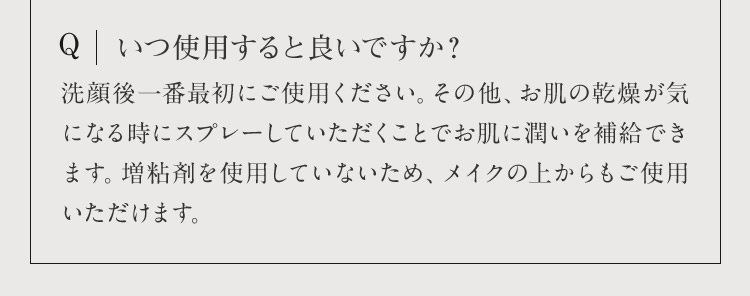 Q いつ使用すると良いですか？ 洗顔後一番最初にご使用ください。その他、お肌の乾燥が気になる時にスプレーしていただくことでお肌に潤いを補給できます。増粘剤を使用していないため、メイクの上からもご使用いただけます。