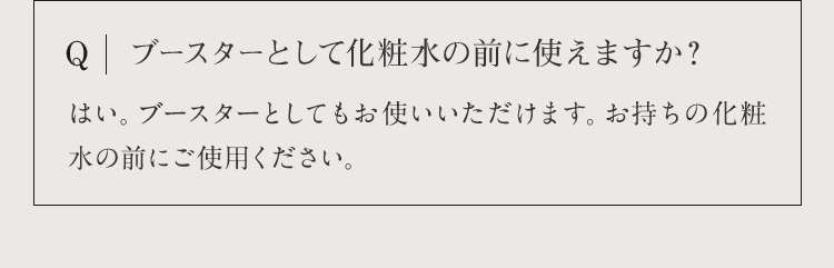 Q ブースターとして化粧水の前に使えますか？ はい。ブースターとしてもお使いいただけます。お持ちの化粧水の前にご使用ください。