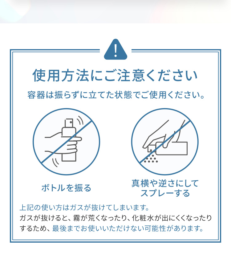 使用方法にご注意ください 容器は振らずに立てた状態でご使用ください。× ボトルを振る × 真横や逆さにしてスプレーする 上記の使い方はガスが抜けてしまいます。ガスが抜けると、霧が荒くなったり、化粧水が出にくくなったりするため、最後までお使いいただけない可能性があります。