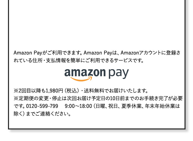 Amazon Payがご利用できます。Amazon Payは、Amazonアカウントに登録されている住所・支払い情報を簡単にご利用できるサービスです。 ※2回目以降も1,980円(税込)・送料無料でお届けいたします。 ※定期便の変更・停止は次回お届け予定日の10日前までのお手続き完了が必要です。0120-599-799 9：00から18：00(日曜、祝日、夏季休業、年末年始休業は除く)までご連絡ください。