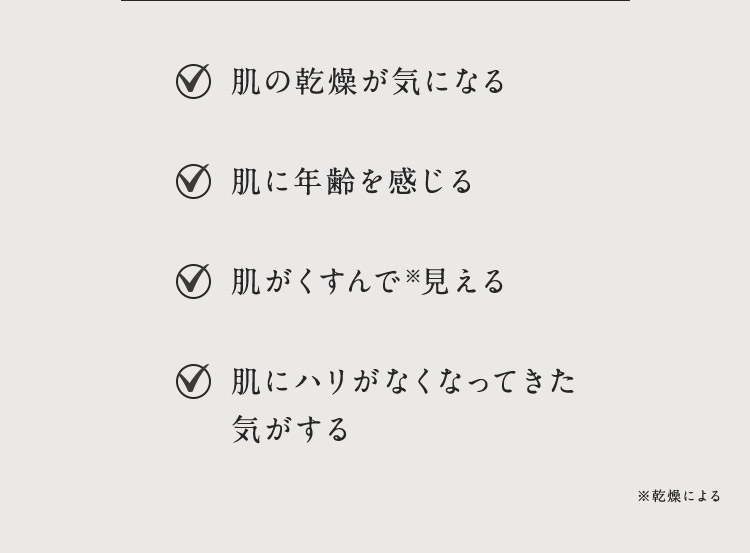 肌の乾燥が気になる 肌に年齢を感じる 肌がくすんで※見える 肌にハリがなくなってきた気がする ※乾燥による