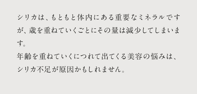 シリカは、もともと体内にある重要なミネラルですが、歳を重ねていくごとにその量は減少してしまいます。年齢を重ねていくにつれて出てくる美容の悩みは、シリカ不足が原因かもしれません。