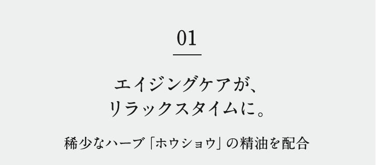 01 エイジングケアが、リラックスタイムに。 稀少なハーブ「ホウショウ」の精油を配合