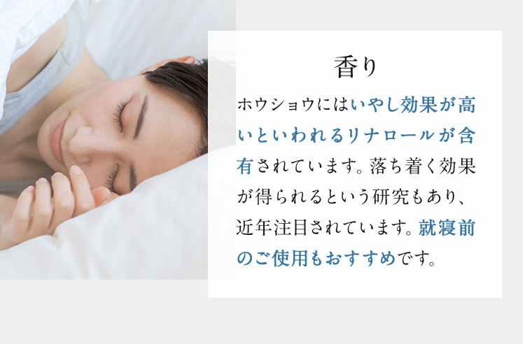 香り ホウショウにはいやし効果が高いといわれるリナロールが含有されています。落ち着く効果が得られるという研究もあり、近年注目されています。就寝前のご使用もおすすめです。