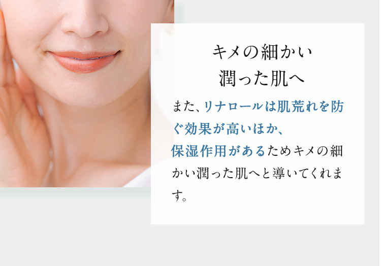 キメの細かい潤った肌へ また、リナロールは肌荒れを防ぐ効果が高いほか、保湿作用があるためキメの細かい潤った肌へと導いてくれます。