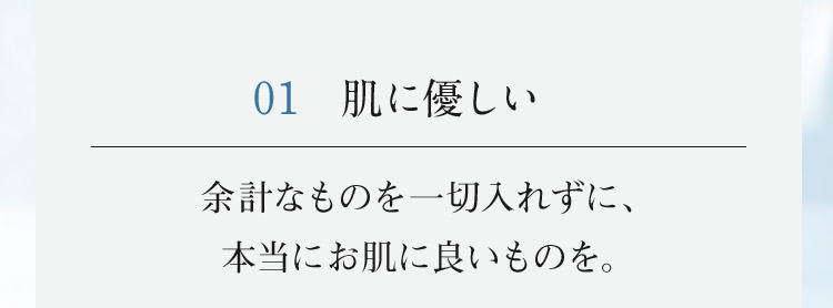01 肌に優しい 余計なものを一切入れずに、本当にお肌に良いものを。
