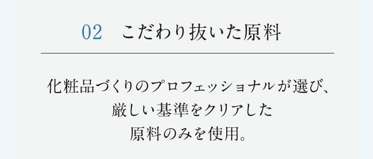 02 こだわり抜いた原料 化粧品づくりのプロフェッショナルが選び、厳しい基準をクリアした原料のみを使用。